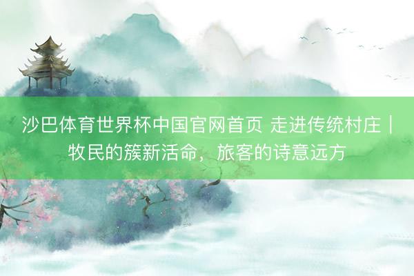 沙巴体育世界杯中国官网首页 走进传统村庄｜牧民的簇新活命，旅客的诗意远方