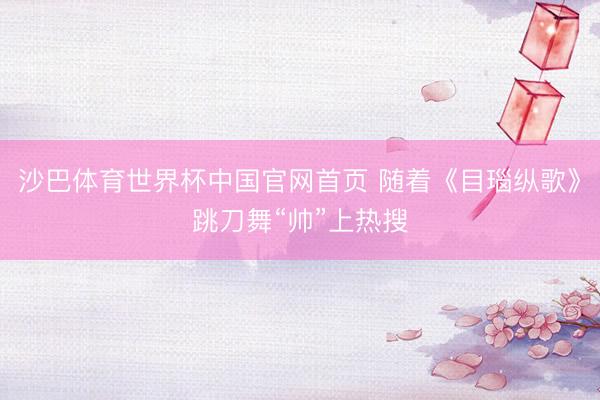 沙巴体育世界杯中国官网首页 随着《目瑙纵歌》跳刀舞“帅”上热搜