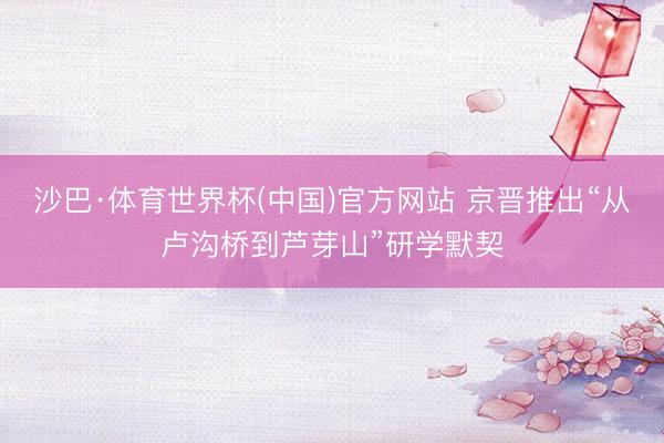 沙巴·体育世界杯(中国)官方网站 京晋推出“从卢沟桥到芦芽山”研学默契