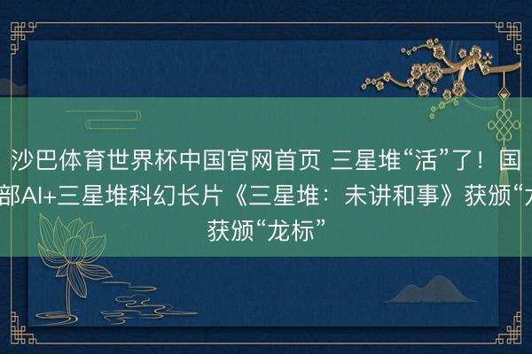 沙巴体育世界杯中国官网首页 三星堆“活”了！国内首部AI+三星堆科幻长片《三星堆：未讲和事》获颁“龙标”