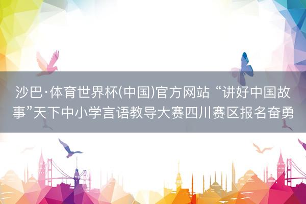 沙巴·体育世界杯(中国)官方网站 “讲好中国故事”天下中小学言语教导大赛四川赛区报名奋勇