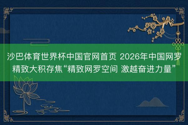 沙巴体育世界杯中国官网首页 2026年中国网罗精致大积存焦“精致网罗空间 激越奋进力量”