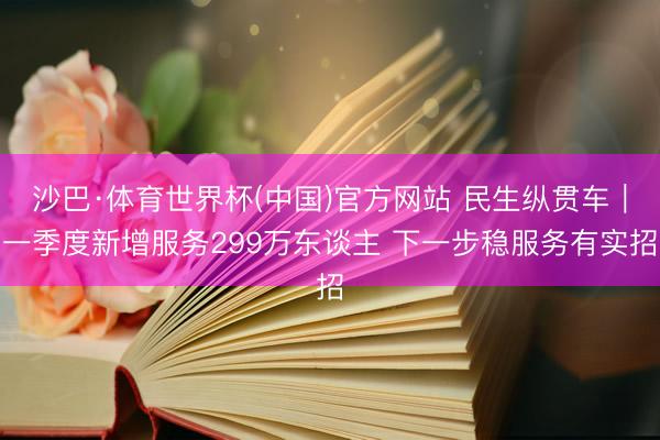 沙巴·体育世界杯(中国)官方网站 民生纵贯车｜一季度新增服务299万东谈主 下一步稳服务有实招