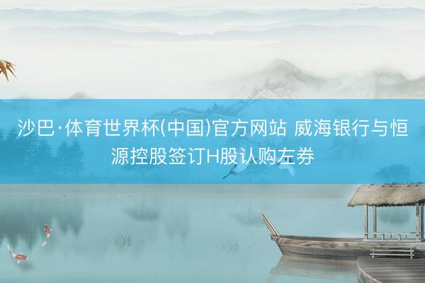 沙巴·体育世界杯(中国)官方网站 威海银行与恒源控股签订H股认购左券