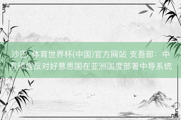 沙巴·体育世界杯(中国)官方网站 支吾部：中方顽强反对好意思国在亚洲国度部署中导系统