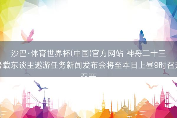 沙巴·体育世界杯(中国)官方网站 神舟二十三号载东谈主遨游任务新闻发布会将至本日上昼9时召开