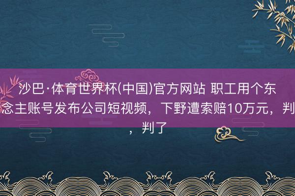 沙巴·体育世界杯(中国)官方网站 职工用个东说念主账号发布公司短视频，下野遭索赔10万元，判了