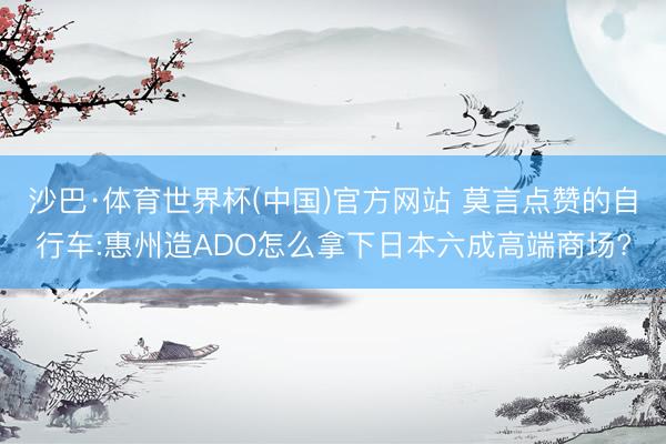 沙巴·体育世界杯(中国)官方网站 莫言点赞的自行车:惠州造ADO怎么拿下日本六成高端商场?