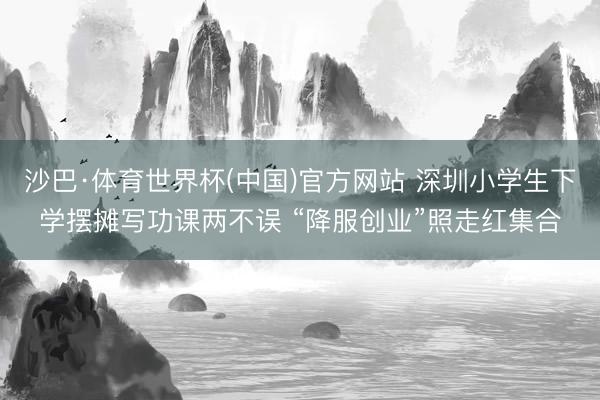 沙巴·体育世界杯(中国)官方网站 深圳小学生下学摆摊写功课两不误 “降服创业”照走红集合