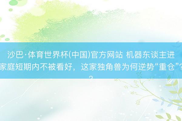 沙巴·体育世界杯(中国)官方网站 机器东谈主进家庭短期内不被看好,这家独角兽为何逆势“重仓”?