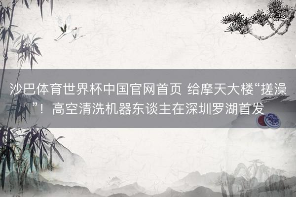 沙巴体育世界杯中国官网首页 给摩天大楼“搓澡”!高空清洗机器东谈主在深圳罗湖首发