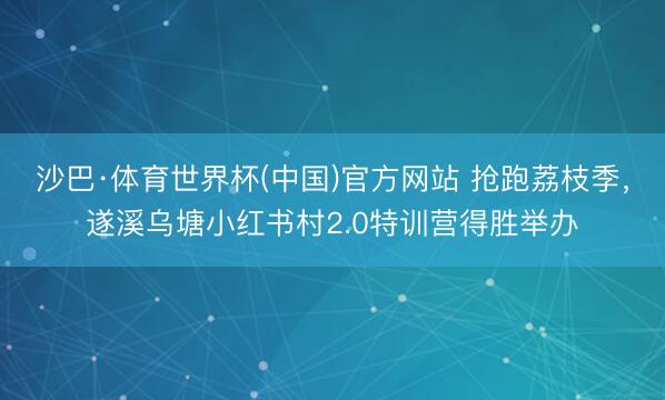 沙巴·体育世界杯(中国)官方网站 抢跑荔枝季，遂溪乌塘小红书村2.0特训营得胜举办