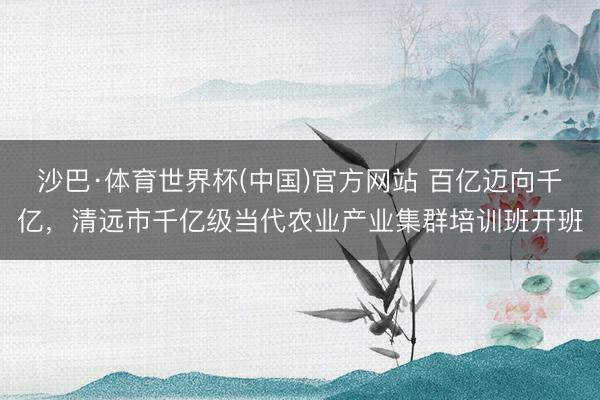 沙巴·体育世界杯(中国)官方网站 百亿迈向千亿,清远市千亿级当代农业产业集群培训班开班