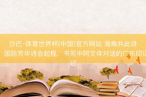 沙巴·体育世界杯(中国)官方网站 海角共此诗！国际芳华诗会起程，书写中阿文体对话的广东印记
