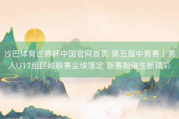 沙巴体育世界杯中国官网首页 第五届中青赛|男人U17组区域联赛尘埃落定 新赛制催生新精彩