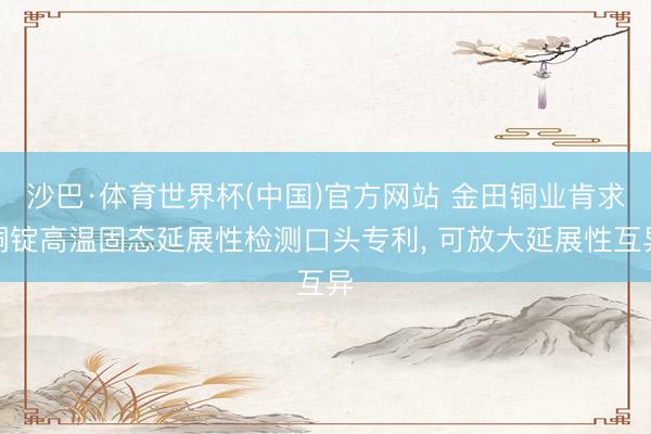 沙巴·体育世界杯(中国)官方网站 金田铜业肯求铜锭高温固态延展性检测口头专利, 可放大延展性互异
