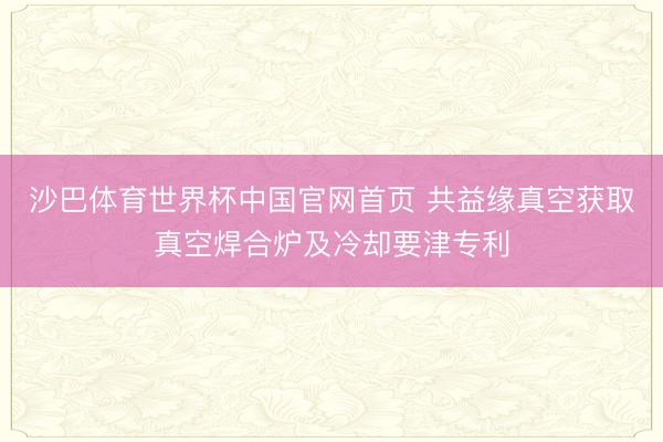 沙巴体育世界杯中国官网首页 共益缘真空获取真空焊合炉及冷却要津专利