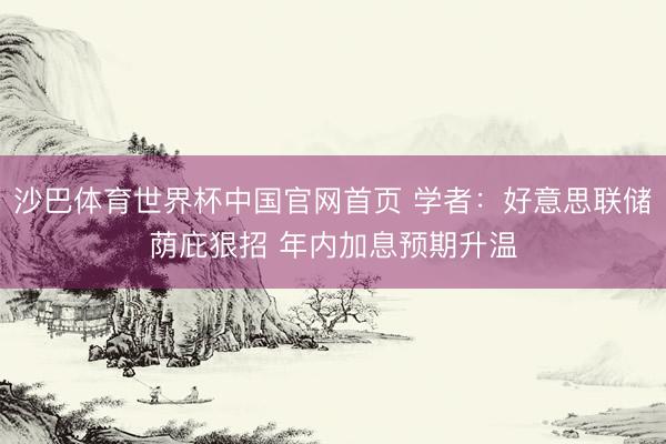 沙巴体育世界杯中国官网首页 学者:好意思联储荫庇狠招 年内加息预期升温