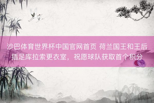 沙巴体育世界杯中国官网首页 荷兰国王和王后插足库拉索更衣室，祝愿球队获取首个积分