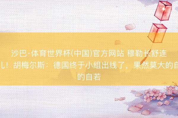沙巴·体育世界杯(中国)官方网站 穆勒长舒连气儿!胡梅尔斯:德国终于小组出线了,果然莫大的自若